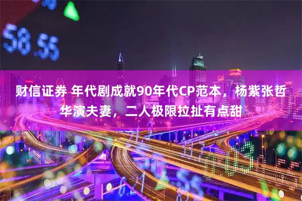 财信证券 年代剧成就90年代CP范本，杨紫张哲华演夫妻，二人极限拉扯有点甜
