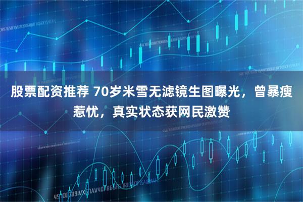 股票配资推荐 70岁米雪无滤镜生图曝光，曾暴瘦惹忧，真实状态获网民激赞
