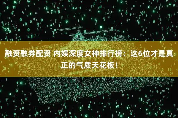 融资融券配资 内娱深度女神排行榜：这6位才是真正的气质天花板！