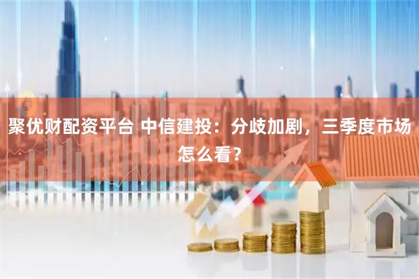聚优财配资平台 中信建投：分歧加剧，三季度市场怎么看？
