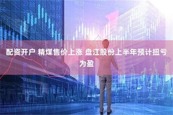 配资开户 精煤售价上涨 盘江股份上半年预计扭亏为盈