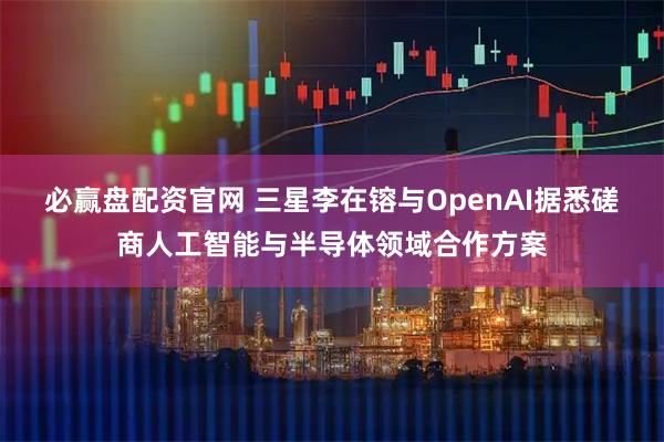 必赢盘配资官网 三星李在镕与OpenAI据悉磋商人工智能与半导体领域合作方案