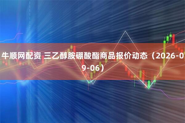牛顺网配资 三乙醇胺硼酸酯商品报价动态（2026-09-06）