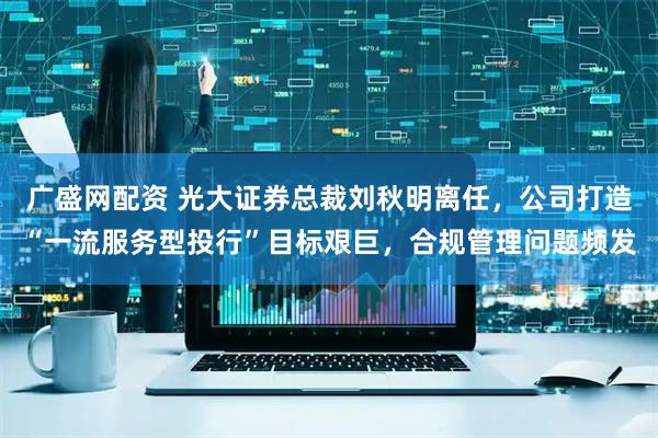 广盛网配资 光大证券总裁刘秋明离任，公司打造“一流服务型投行”目标艰巨，合规管理问题频发